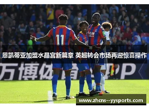 恩凯蒂亚加盟水晶宫新篇章 英超转会市场再迎惊喜操作 恩凯蒂亚加盟水晶宫新篇章 英超转会市场再迎惊喜操作