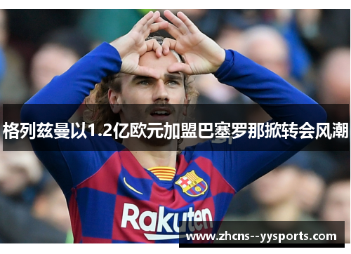 格列兹曼以1.2亿欧元加盟巴塞罗那掀转会风潮 格列兹曼以1.2亿欧元加盟巴塞罗那掀转会风潮